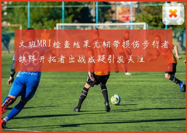 文班MRI检查结果无韧带损伤步行者缺阵开拓者出战成疑引发关注