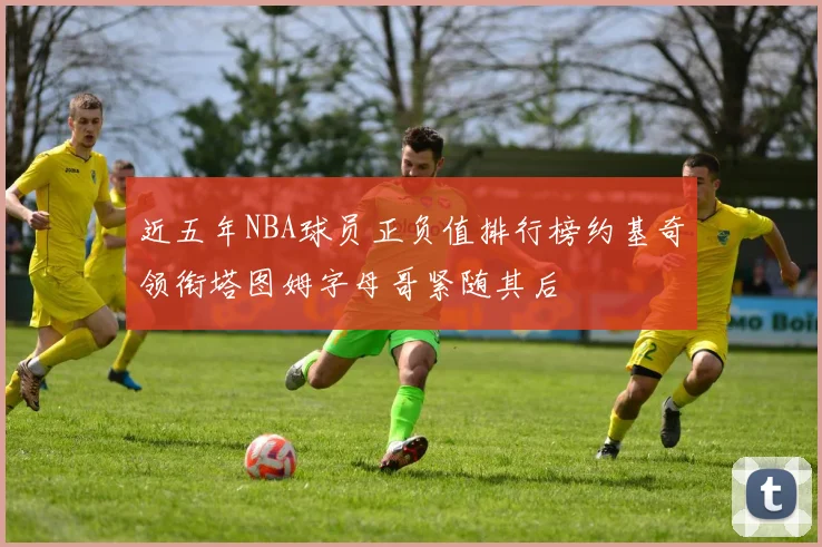 近五年NBA球员正负值排行榜约基奇领衔塔图姆字母哥紧随其后