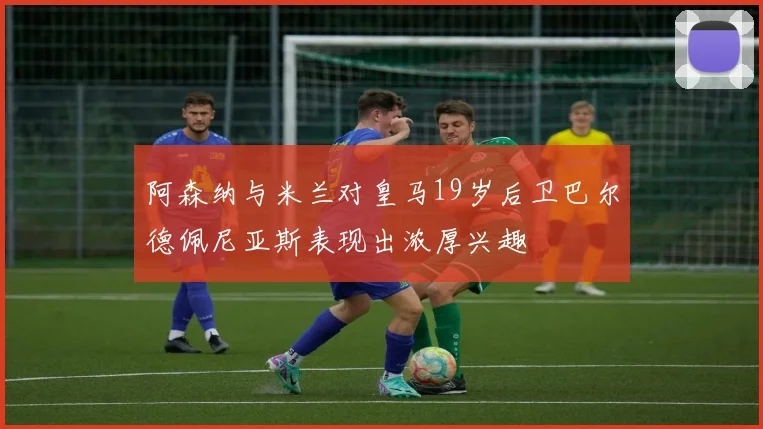 阿森纳与米兰对皇马19岁后卫巴尔德佩尼亚斯表现出浓厚兴趣