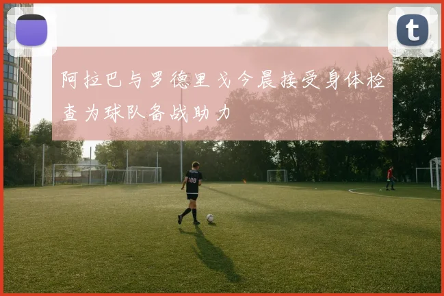 阿拉巴与罗德里戈今晨接受身体检查为球队备战助力