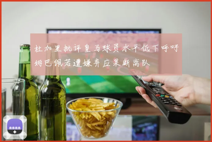 杜加里批评皇马球员水平低下呼吁姆巴佩若遭嫌弃应果断离队