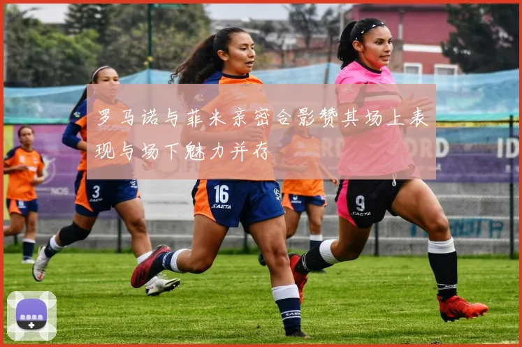 罗马诺与菲米亲密合影赞其场上表现与场下魅力并存