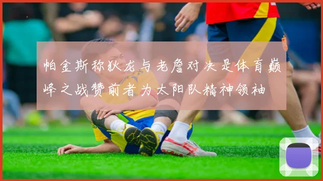 帕金斯称狄龙与老詹对决是体育巅峰之战赞前者为太阳队精神领袖