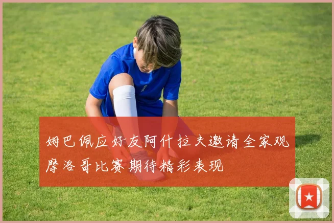 姆巴佩应好友阿什拉夫邀请全家观摩洛哥比赛期待精彩表现