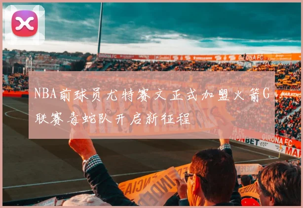 NBA前球员尤特赛文正式加盟火箭G联赛毒蛇队开启新征程