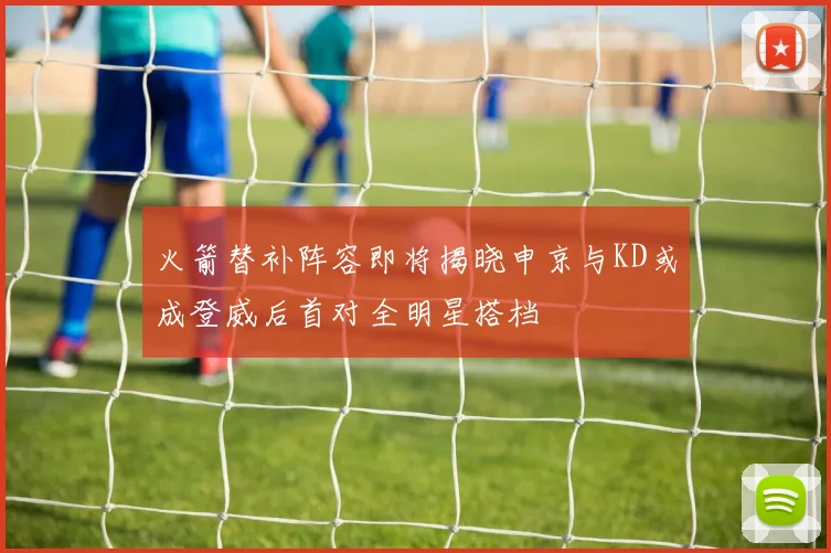 火箭替补阵容即将揭晓申京与KD或成登威后首对全明星搭档