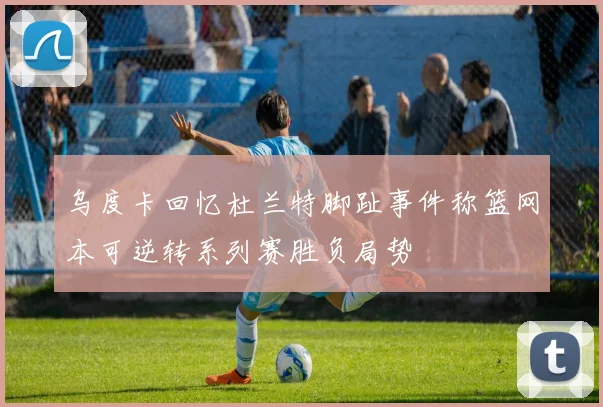 乌度卡回忆杜兰特脚趾事件称篮网本可逆转系列赛胜负局势