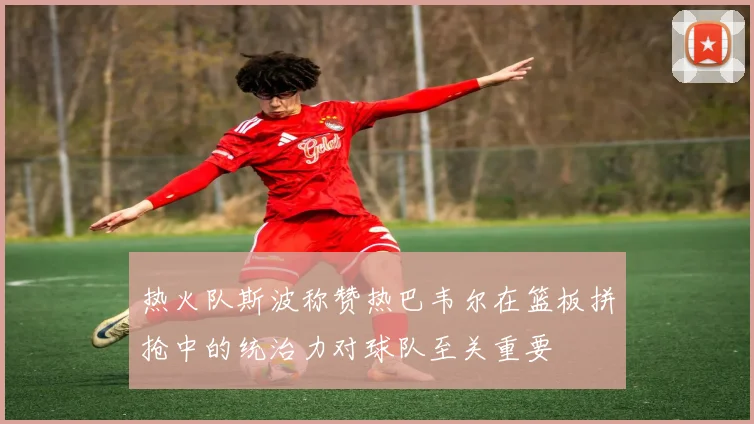热火队斯波称赞热巴韦尔在篮板拼抢中的统治力对球队至关重要
