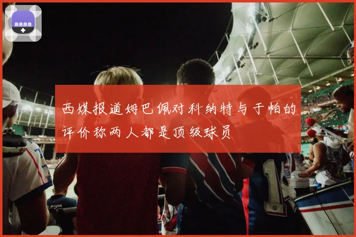 西媒报道姆巴佩对科纳特与于帕的评价称两人都是顶级球员