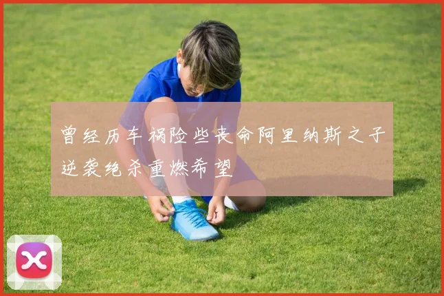 曾经历车祸险些丧命阿里纳斯之子逆袭绝杀重燃希望