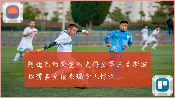 阿德巴约荣登队史得分第三名斯波称赞其全能表现令人惊叹