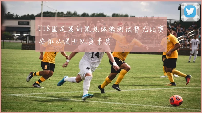 U18国足集训聚焦体能测试暂无比赛安排以提升队员素质