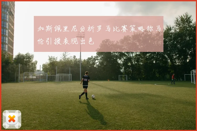 加斯佩里尼分析罗马比赛策略称马伦引援表现出色