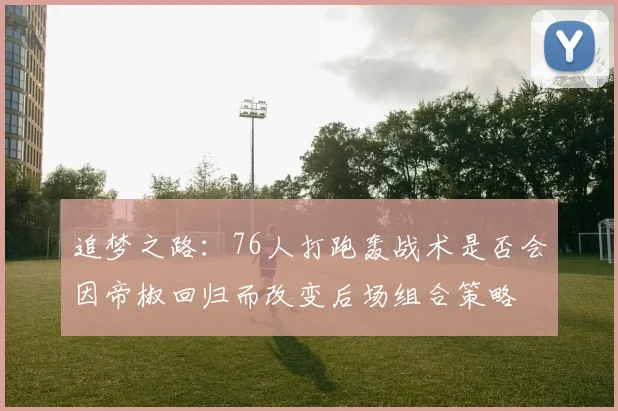追梦之路：76人打跑轰战术是否会因帝椒回归而改变后场组合策略