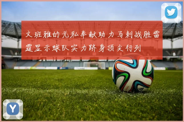 文班雅的无私奉献助力马刺战胜雷霆显示球队实力跻身顶尖行列
