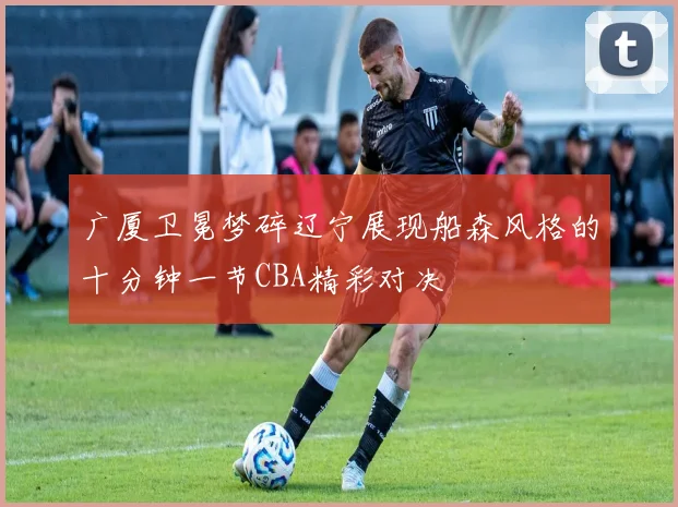 广厦卫冕梦碎辽宁展现船森风格的十分钟一节CBA精彩对决