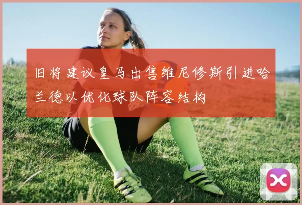 旧将建议皇马出售维尼修斯引进哈兰德以优化球队阵容结构