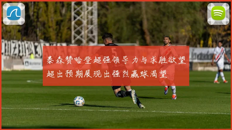 泰森赞哈登超强领导力与求胜欲望超出预期展现出强烈赢球渴望