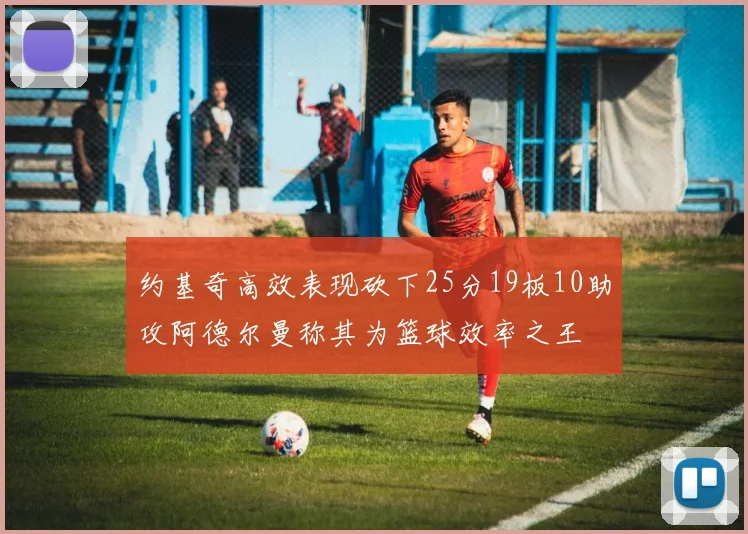 约基奇高效表现砍下25分19板10助攻阿德尔曼称其为篮球效率之王