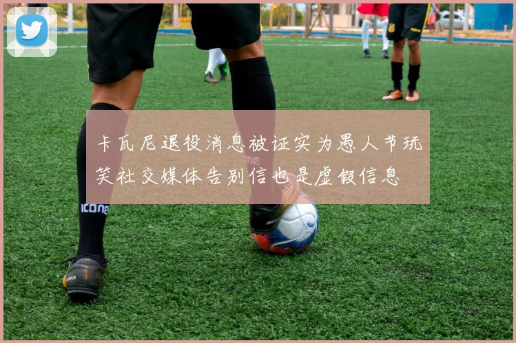 卡瓦尼退役消息被证实为愚人节玩笑社交媒体告别信也是虚假信息