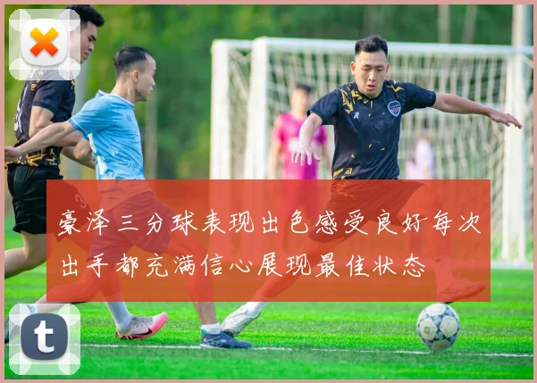 豪泽三分球表现出色感受良好每次出手都充满信心展现最佳状态